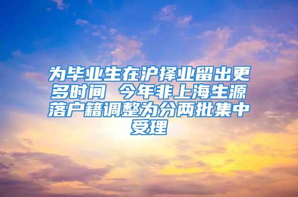 為畢業(yè)生在滬擇業(yè)留出更多時間 今年非上海生源落戶籍調整為分兩批集中受理