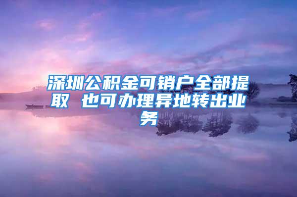 深圳公積金可銷戶全部提取 也可辦理異地轉出業(yè)務