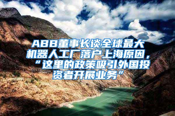 ABB董事長談全球最大機器人工廠落戶上海原因，“這里的政策吸引外國投資者開展業(yè)務(wù)”