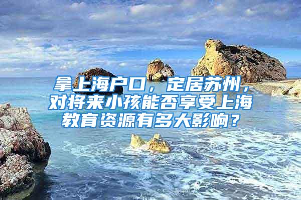 拿上海戶口，定居蘇州，對(duì)將來小孩能否享受上海教育資源有多大影響？