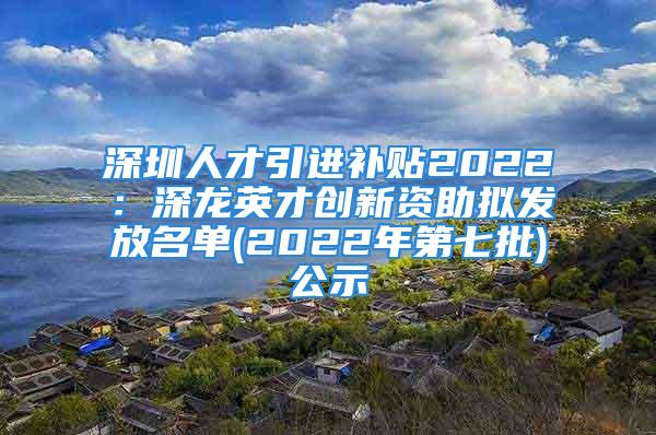 深圳人才引進補貼2022：深龍英才創(chuàng)新資助擬發(fā)放名單(2022年第七批)公示