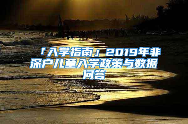 「入學(xué)指南」2019年非深戶兒童入學(xué)政策與數(shù)據(jù)問答