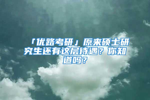 「優(yōu)路考研」原來碩士研究生還有這層待遇？你知道嗎？