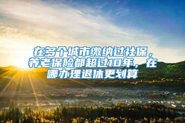 在多個(gè)城市繳納過社保，養(yǎng)老保險(xiǎn)都超過10年，在哪辦理退休更劃算