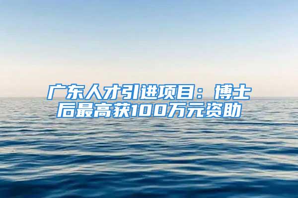 廣東人才引進項目：博士后最高獲100萬元資助