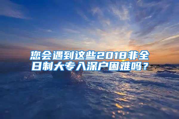 您會(huì)遇到這些2018非全日制大專入深戶困難嗎？