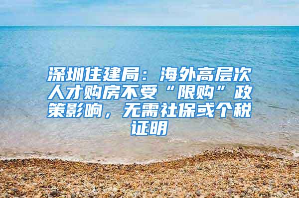 深圳住建局：海外高層次人才購(gòu)房不受“限購(gòu)”政策影響，無(wú)需社?；騻€(gè)稅證明