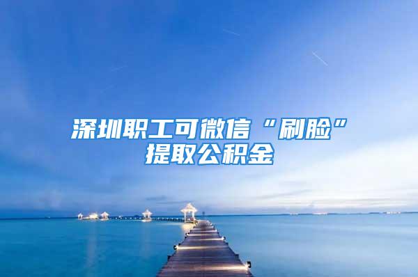 深圳職工可微信“刷臉”提取公積金