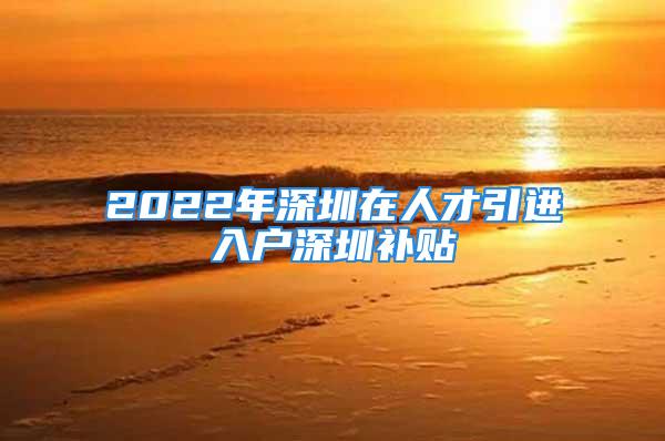 2022年深圳在人才引進(jìn)入戶深圳補(bǔ)貼