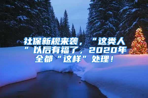 社保新規(guī)來襲，“這類人”以后有福了，2020年全都“這樣”處理！