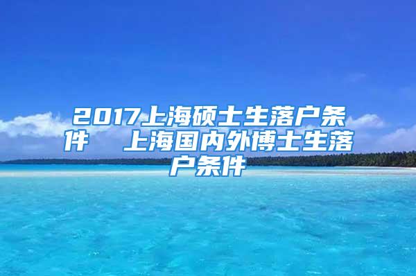 2017上海碩士生落戶條件  上海國內(nèi)外博士生落戶條件