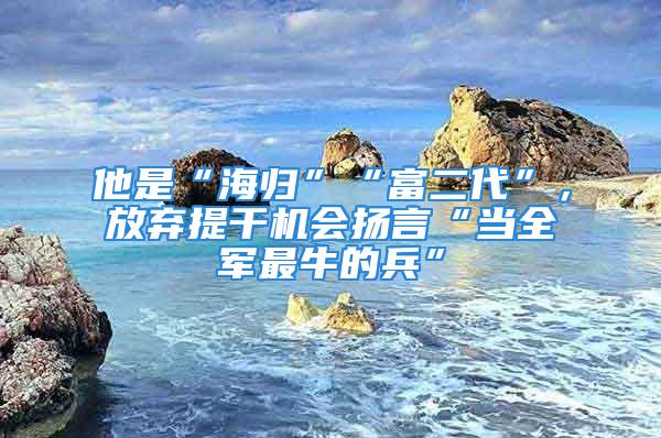 他是“海歸”“富二代”，放棄提干機(jī)會(huì)揚(yáng)言“當(dāng)全軍最牛的兵”