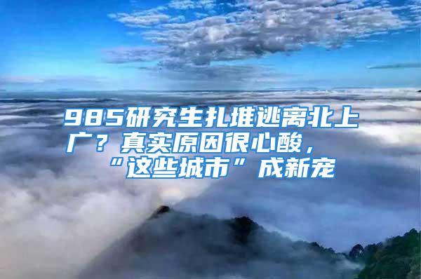 985研究生扎堆逃離北上廣？真實(shí)原因很心酸，“這些城市”成新寵