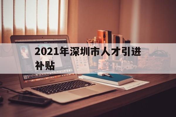 2021年深圳市人才引進補貼(2021年深圳市人才引進補貼什么時候發(fā)放) 深圳學(xué)歷入戶