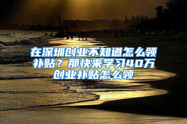 在深圳創(chuàng)業(yè)不知道怎么領(lǐng)補(bǔ)貼？那快來(lái)學(xué)習(xí)40萬(wàn)創(chuàng)業(yè)補(bǔ)貼怎么領(lǐng)