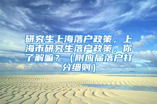 研究生上海落戶政策，上海市研究生落戶政策，你了解嘛？（附應(yīng)屆落戶打分細(xì)則）