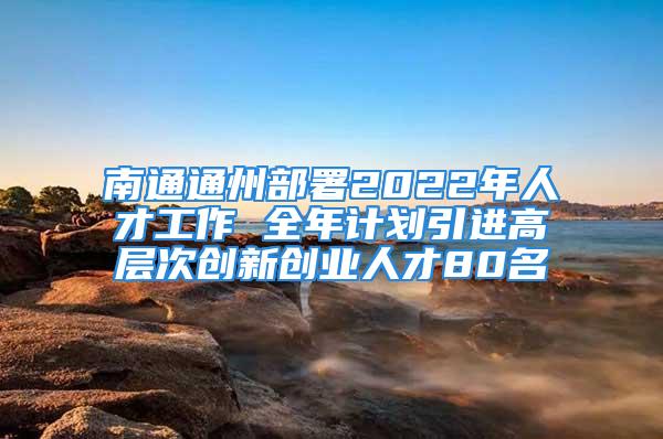 南通通州部署2022年人才工作 全年計劃引進高層次創(chuàng)新創(chuàng)業(yè)人才80名