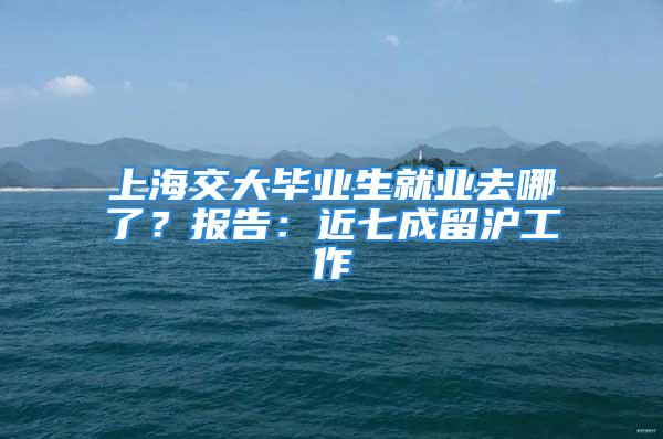 上海交大畢業(yè)生就業(yè)去哪了？報告：近七成留滬工作