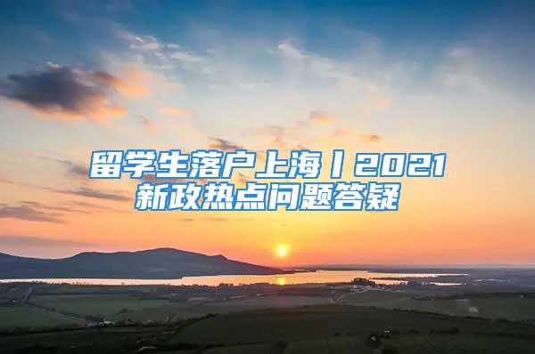 留學(xué)生落戶上海丨2021新政熱點問題答疑