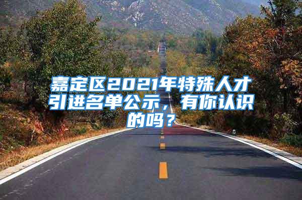 嘉定區(qū)2021年特殊人才引進(jìn)名單公示，有你認(rèn)識(shí)的嗎？