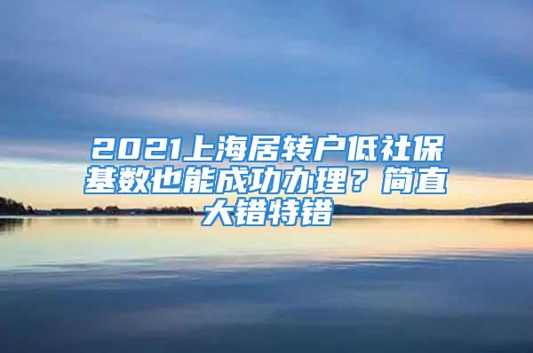 2021上海居轉(zhuǎn)戶低社?；鶖?shù)也能成功辦理？簡直大錯(cuò)特錯(cuò)