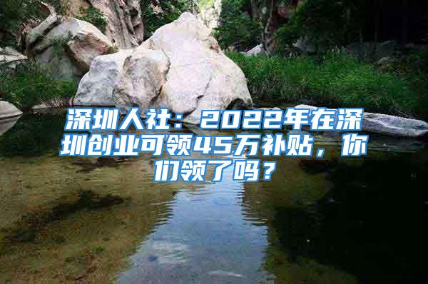 深圳人社：2022年在深圳創(chuàng)業(yè)可領(lǐng)45萬補貼，你們領(lǐng)了嗎？