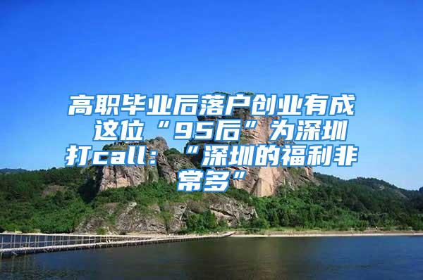 高職畢業(yè)后落戶創(chuàng)業(yè)有成 這位“95后”為深圳打call：“深圳的福利非常多”