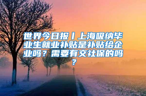 世界今日報丨上海吸納畢業(yè)生就業(yè)補貼是補貼給企業(yè)嗎？需要有交社保的嗎？