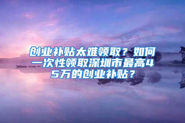 創(chuàng)業(yè)補(bǔ)貼太難領(lǐng)??？如何一次性領(lǐng)取深圳市最高45萬的創(chuàng)業(yè)補(bǔ)貼？