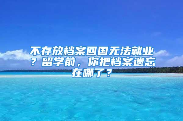 不存放檔案回國無法就業(yè)？留學(xué)前，你把檔案遺忘在哪了？