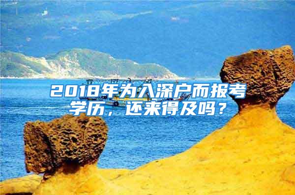 2018年為入深戶(hù)而報(bào)考學(xué)歷，還來(lái)得及嗎？