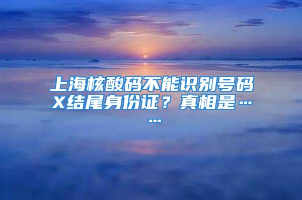 上海核酸碼不能識別號碼X結(jié)尾身份證？真相是……