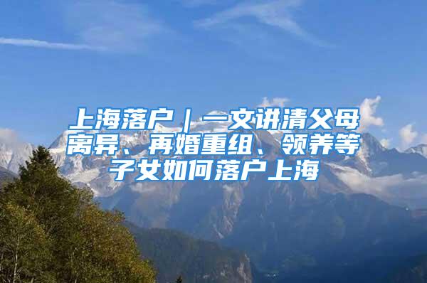 上海落戶｜一文講清父母離異、再婚重組、領(lǐng)養(yǎng)等子女如何落戶上海