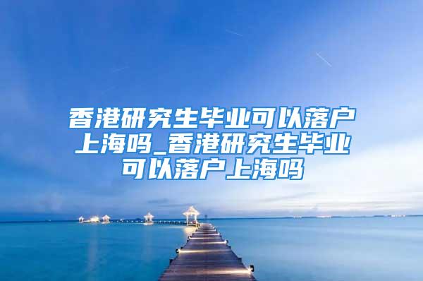 香港研究生畢業(yè)可以落戶上海嗎_香港研究生畢業(yè)可以落戶上海嗎