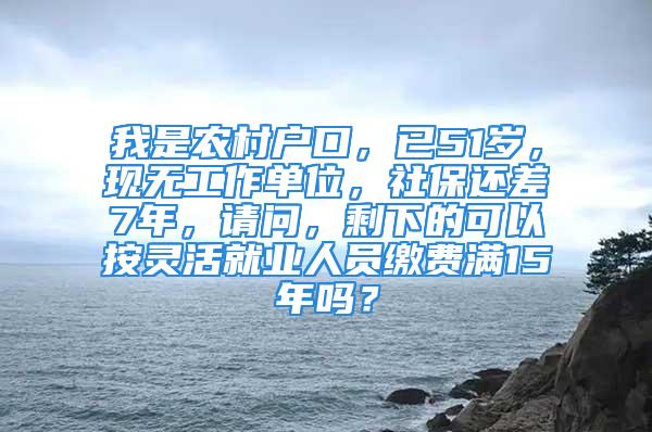 我是農(nóng)村戶口，已51歲，現(xiàn)無工作單位，社保還差7年，請問，剩下的可以按靈活就業(yè)人員繳費滿15年嗎？