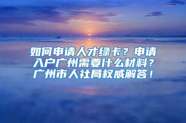 如何申請人才綠卡？申請入戶廣州需要什么材料？廣州市人社局權威解答！