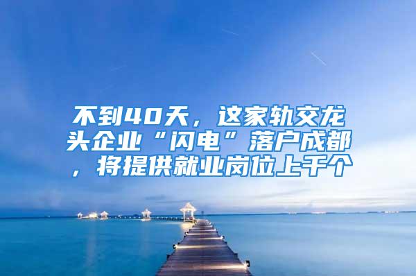 不到40天，這家軌交龍頭企業(yè)“閃電”落戶成都，將提供就業(yè)崗位上千個(gè)