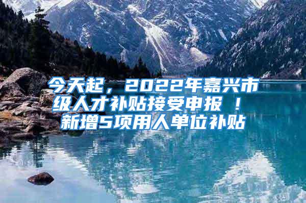 今天起，2022年嘉興市級人才補貼接受申報 ! 新增5項用人單位補貼