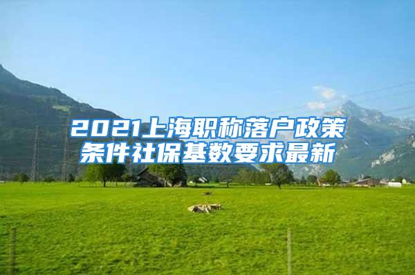 2021上海職稱落戶政策條件社保基數(shù)要求最新