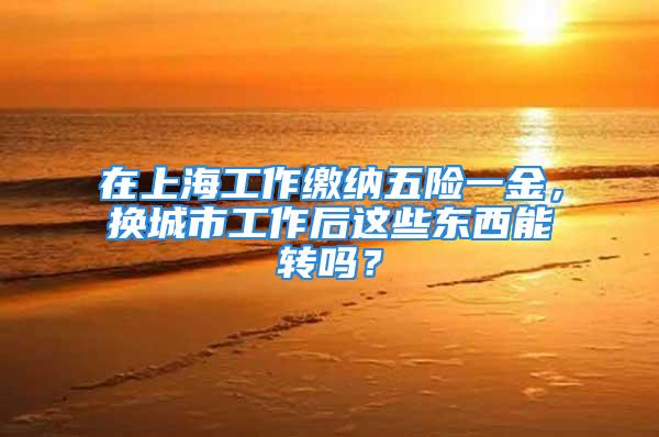 在上海工作繳納五險一金，換城市工作后這些東西能轉(zhuǎn)嗎？