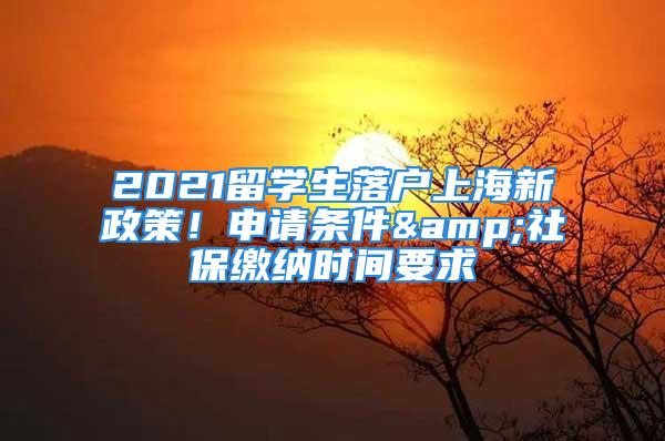 2021留學(xué)生落戶上海新政策！申請條件&社保繳納時間要求