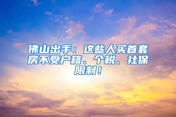 佛山出手：這些人買首套房不受戶籍、個稅、社保限制！