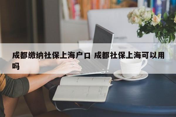 成都繳納社保上海戶口 成都社保上海可以用嗎