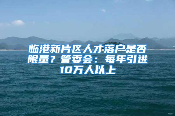 臨港新片區(qū)人才落戶是否限量？管委會：每年引進10萬人以上