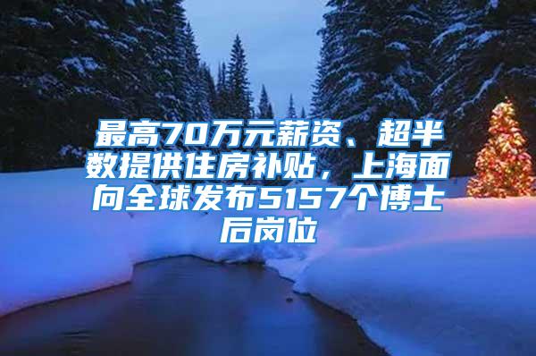 最高70萬(wàn)元薪資、超半數(shù)提供住房補(bǔ)貼，上海面向全球發(fā)布5157個(gè)博士后崗位