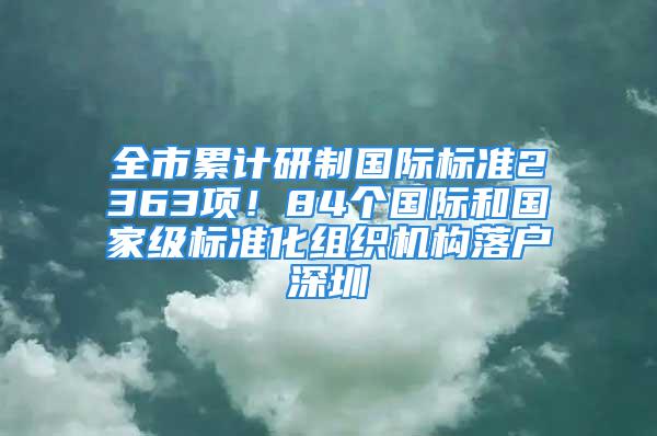 全市累計研制國際標準2363項！84個國際和國家級標準化組織機構(gòu)落戶深圳