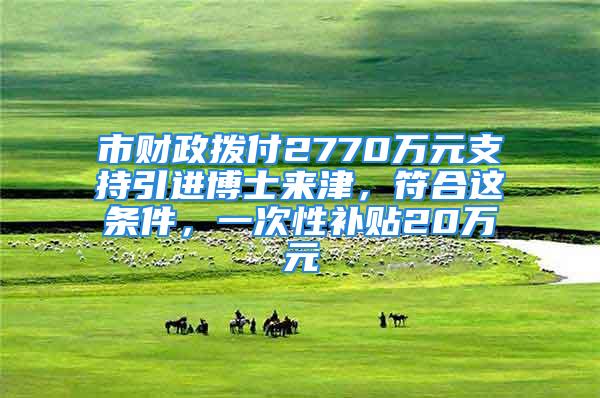 市財政撥付2770萬元支持引進博士來津，符合這條件，一次性補貼20萬元