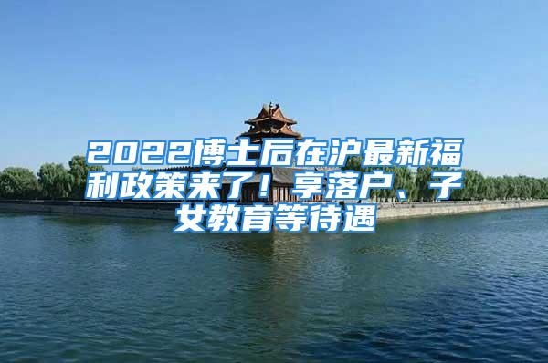 2022博士后在滬最新福利政策來(lái)了！享落戶(hù)、子女教育等待遇