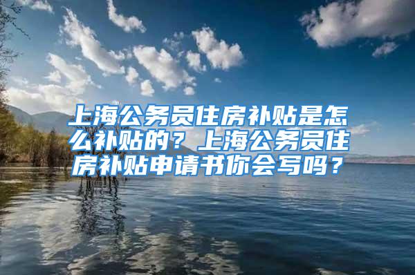 上海公務員住房補貼是怎么補貼的？上海公務員住房補貼申請書你會寫嗎？