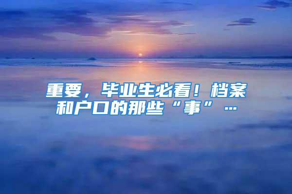 重要，畢業(yè)生必看！檔案和戶口的那些“事”…